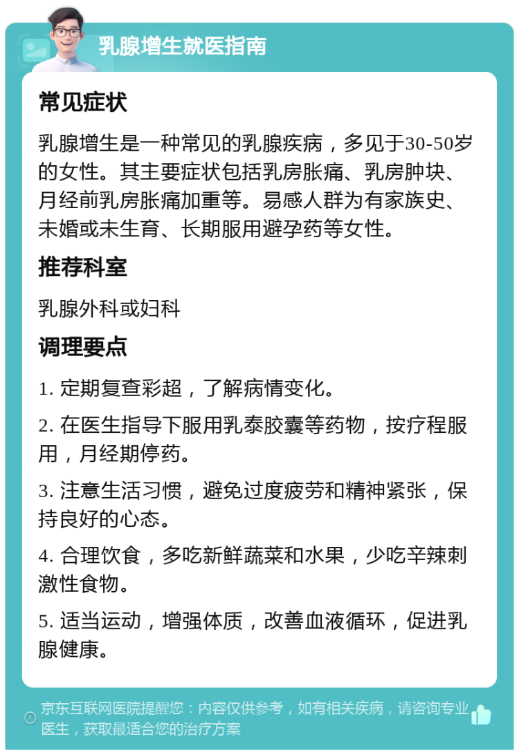 乳腺增生就医指南 常见症状 乳腺增生是一种常见的乳腺疾病，多见于30-50岁的女性。其主要症状包括乳房胀痛、乳房肿块、月经前乳房胀痛加重等。易感人群为有家族史、未婚或未生育、长期服用避孕药等女性。 推荐科室 乳腺外科或妇科 调理要点 1. 定期复查彩超，了解病情变化。 2. 在医生指导下服用乳泰胶囊等药物，按疗程服用，月经期停药。 3. 注意生活习惯，避免过度疲劳和精神紧张，保持良好的心态。 4. 合理饮食，多吃新鲜蔬菜和水果，少吃辛辣刺激性食物。 5. 适当运动，增强体质，改善血液循环，促进乳腺健康。