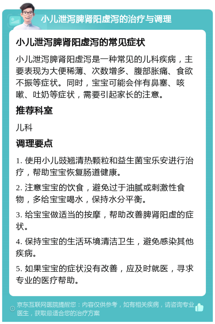 小儿泄泻脾肾阳虚泻的治疗与调理 小儿泄泻脾肾阳虚泻的常见症状 小儿泄泻脾肾阳虚泻是一种常见的儿科疾病，主要表现为大便稀薄、次数增多、腹部胀痛、食欲不振等症状。同时，宝宝可能会伴有鼻塞、咳嗽、吐奶等症状，需要引起家长的注意。 推荐科室 儿科 调理要点 1. 使用小儿豉翘清热颗粒和益生菌宝乐安进行治疗，帮助宝宝恢复肠道健康。 2. 注意宝宝的饮食，避免过于油腻或刺激性食物，多给宝宝喝水，保持水分平衡。 3. 给宝宝做适当的按摩，帮助改善脾肾阳虚的症状。 4. 保持宝宝的生活环境清洁卫生，避免感染其他疾病。 5. 如果宝宝的症状没有改善，应及时就医，寻求专业的医疗帮助。