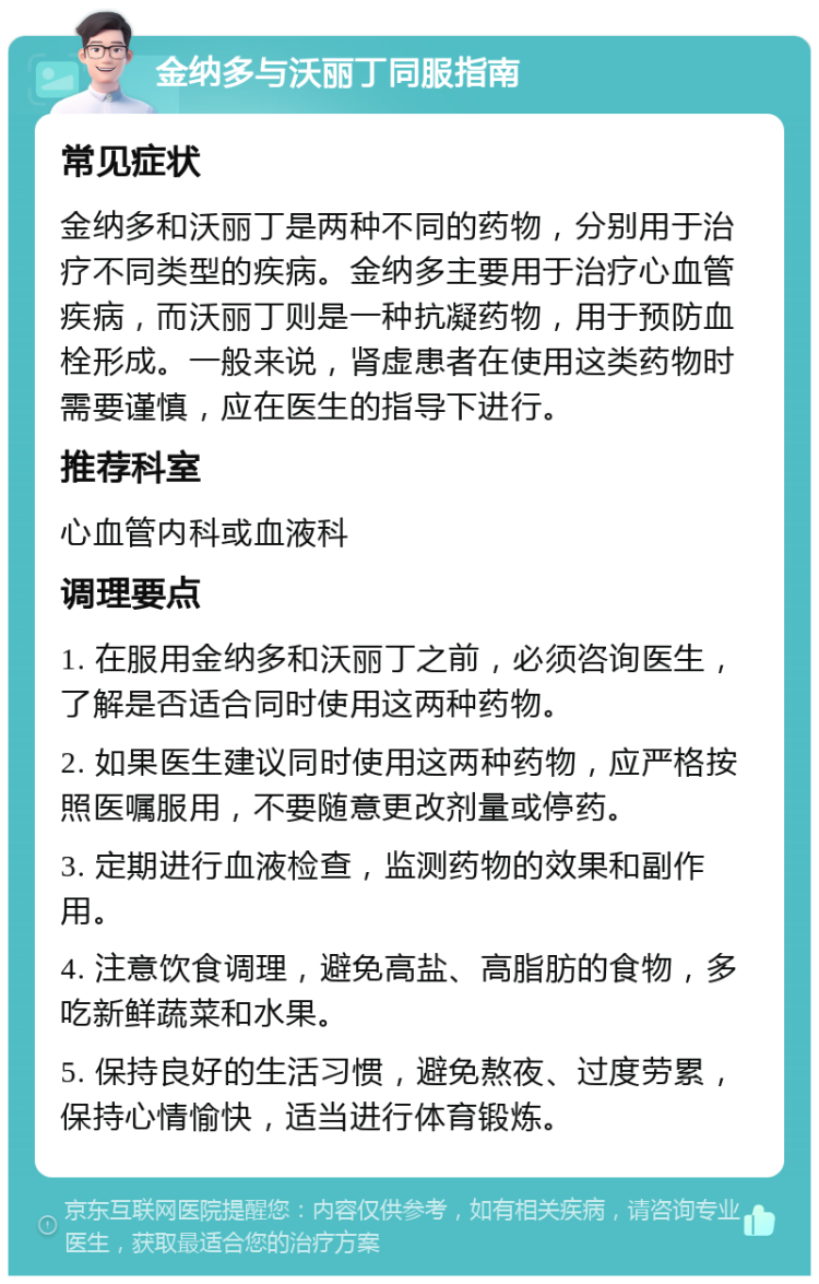 金纳多与沃丽丁同服指南 常见症状 金纳多和沃丽丁是两种不同的药物，分别用于治疗不同类型的疾病。金纳多主要用于治疗心血管疾病，而沃丽丁则是一种抗凝药物，用于预防血栓形成。一般来说，肾虚患者在使用这类药物时需要谨慎，应在医生的指导下进行。 推荐科室 心血管内科或血液科 调理要点 1. 在服用金纳多和沃丽丁之前，必须咨询医生，了解是否适合同时使用这两种药物。 2. 如果医生建议同时使用这两种药物，应严格按照医嘱服用，不要随意更改剂量或停药。 3. 定期进行血液检查，监测药物的效果和副作用。 4. 注意饮食调理，避免高盐、高脂肪的食物，多吃新鲜蔬菜和水果。 5. 保持良好的生活习惯，避免熬夜、过度劳累，保持心情愉快，适当进行体育锻炼。