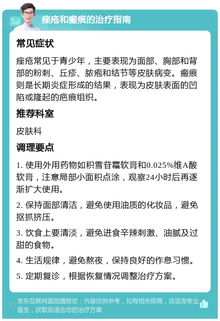 痤疮和瘢痕的治疗指南 常见症状 痤疮常见于青少年，主要表现为面部、胸部和背部的粉刺、丘疹、脓疱和结节等皮肤病变。瘢痕则是长期炎症形成的结果，表现为皮肤表面的凹陷或隆起的疤痕组织。 推荐科室 皮肤科 调理要点 1. 使用外用药物如积雪苷霜软膏和0.025%维A酸软膏，注意局部小面积点涂，观察24小时后再逐渐扩大使用。 2. 保持面部清洁，避免使用油质的化妆品，避免抠抓挤压。 3. 饮食上要清淡，避免进食辛辣刺激、油腻及过甜的食物。 4. 生活规律，避免熬夜，保持良好的作息习惯。 5. 定期复诊，根据恢复情况调整治疗方案。