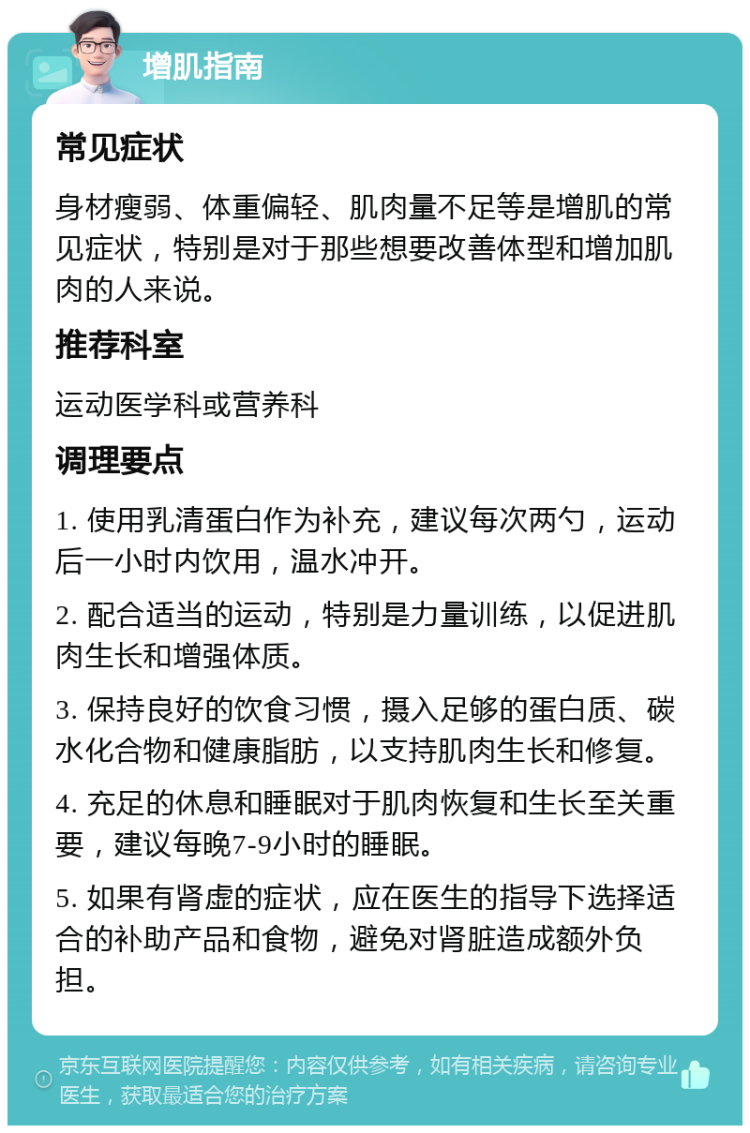 增肌指南 常见症状 身材瘦弱、体重偏轻、肌肉量不足等是增肌的常见症状，特别是对于那些想要改善体型和增加肌肉的人来说。 推荐科室 运动医学科或营养科 调理要点 1. 使用乳清蛋白作为补充，建议每次两勺，运动后一小时内饮用，温水冲开。 2. 配合适当的运动，特别是力量训练，以促进肌肉生长和增强体质。 3. 保持良好的饮食习惯，摄入足够的蛋白质、碳水化合物和健康脂肪，以支持肌肉生长和修复。 4. 充足的休息和睡眠对于肌肉恢复和生长至关重要，建议每晚7-9小时的睡眠。 5. 如果有肾虚的症状，应在医生的指导下选择适合的补助产品和食物，避免对肾脏造成额外负担。