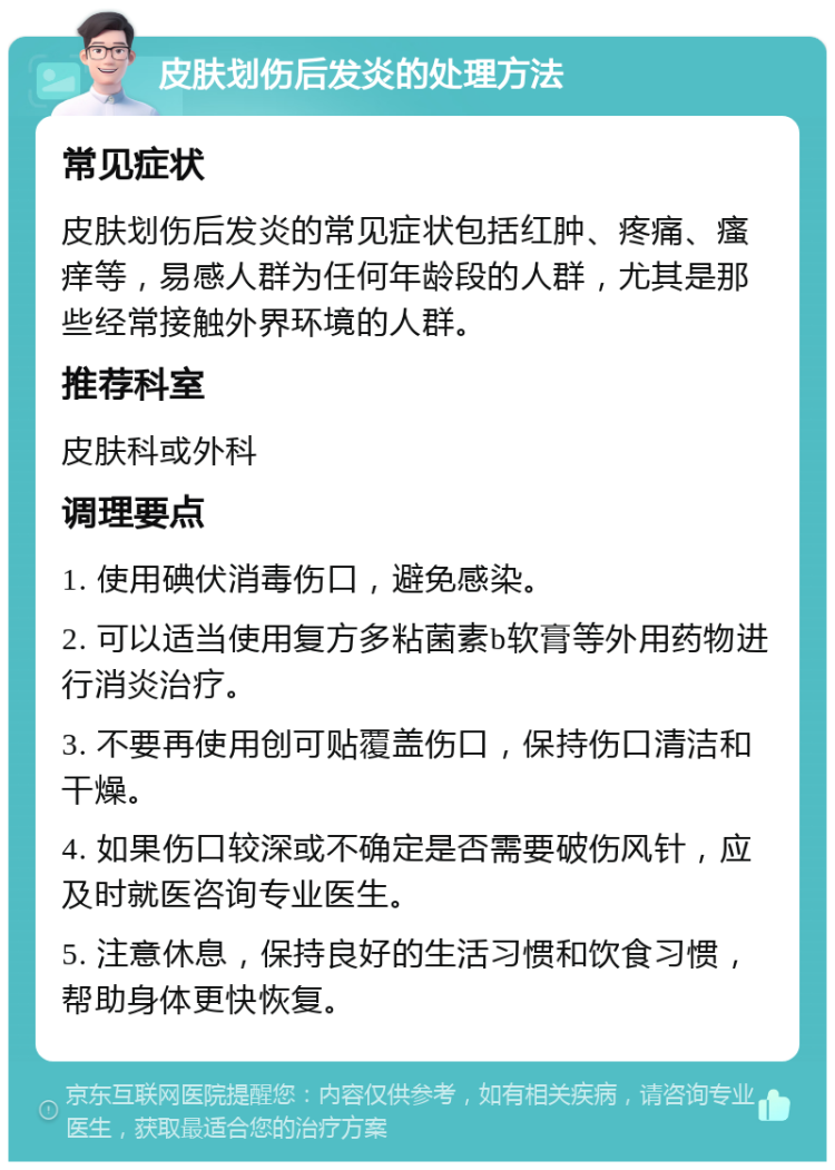 皮肤划伤后发炎的处理方法 常见症状 皮肤划伤后发炎的常见症状包括红肿、疼痛、瘙痒等，易感人群为任何年龄段的人群，尤其是那些经常接触外界环境的人群。 推荐科室 皮肤科或外科 调理要点 1. 使用碘伏消毒伤口，避免感染。 2. 可以适当使用复方多粘菌素b软膏等外用药物进行消炎治疗。 3. 不要再使用创可贴覆盖伤口，保持伤口清洁和干燥。 4. 如果伤口较深或不确定是否需要破伤风针，应及时就医咨询专业医生。 5. 注意休息，保持良好的生活习惯和饮食习惯，帮助身体更快恢复。