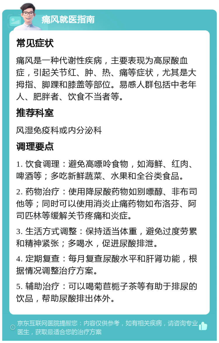 痛风就医指南 常见症状 痛风是一种代谢性疾病，主要表现为高尿酸血症，引起关节红、肿、热、痛等症状，尤其是大拇指、脚踝和膝盖等部位。易感人群包括中老年人、肥胖者、饮食不当者等。 推荐科室 风湿免疫科或内分泌科 调理要点 1. 饮食调理：避免高嘌呤食物，如海鲜、红肉、啤酒等；多吃新鲜蔬菜、水果和全谷类食品。 2. 药物治疗：使用降尿酸药物如别嘌醇、非布司他等；同时可以使用消炎止痛药物如布洛芬、阿司匹林等缓解关节疼痛和炎症。 3. 生活方式调整：保持适当体重，避免过度劳累和精神紧张；多喝水，促进尿酸排泄。 4. 定期复查：每月复查尿酸水平和肝肾功能，根据情况调整治疗方案。 5. 辅助治疗：可以喝菊苣栀子茶等有助于排尿的饮品，帮助尿酸排出体外。