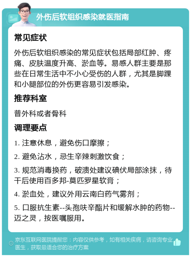 外伤后软组织感染就医指南 常见症状 外伤后软组织感染的常见症状包括局部红肿、疼痛、皮肤温度升高、淤血等。易感人群主要是那些在日常生活中不小心受伤的人群，尤其是脚踝和小腿部位的外伤更容易引发感染。 推荐科室 普外科或者骨科 调理要点 1. 注意休息，避免伤口摩擦； 2. 避免沾水，忌生辛辣刺激饮食； 3. 规范消毒换药，破溃处建议碘伏局部涂抹，待干后使用百多邦-莫匹罗星软膏； 4. 淤血处，建议外用云南白药气雾剂； 5. 口服抗生素--头孢呋辛酯片和缓解水肿的药物--迈之灵，按医嘱服用。