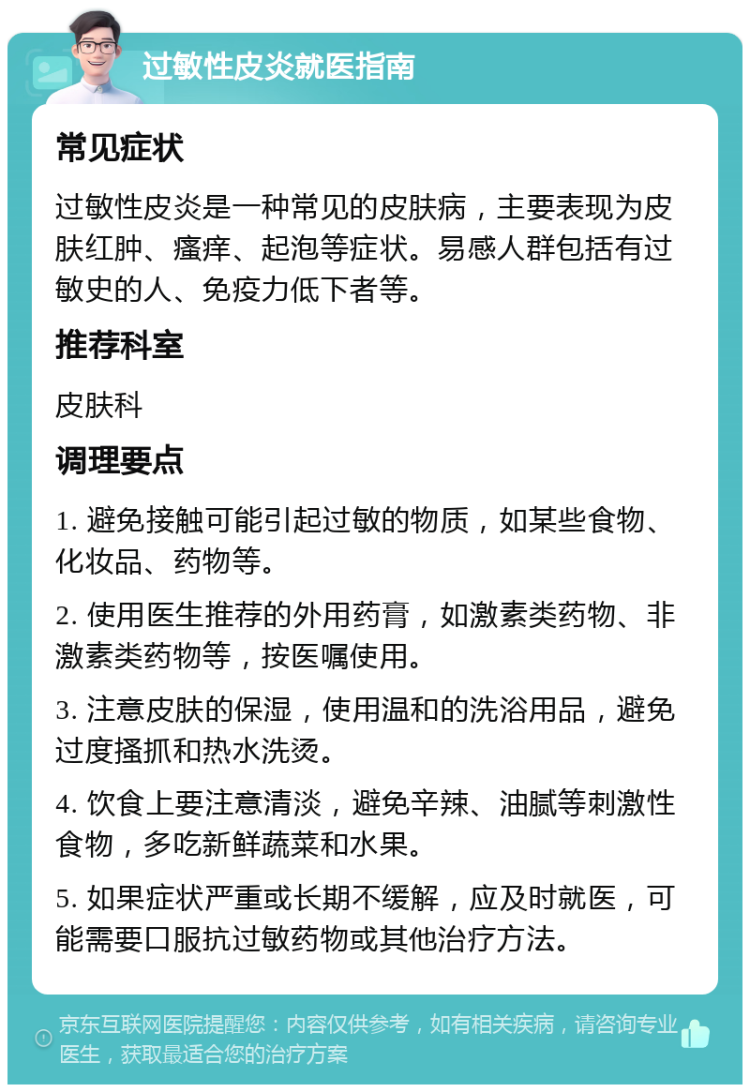 过敏性皮炎就医指南 常见症状 过敏性皮炎是一种常见的皮肤病，主要表现为皮肤红肿、瘙痒、起泡等症状。易感人群包括有过敏史的人、免疫力低下者等。 推荐科室 皮肤科 调理要点 1. 避免接触可能引起过敏的物质，如某些食物、化妆品、药物等。 2. 使用医生推荐的外用药膏，如激素类药物、非激素类药物等，按医嘱使用。 3. 注意皮肤的保湿，使用温和的洗浴用品，避免过度搔抓和热水洗烫。 4. 饮食上要注意清淡，避免辛辣、油腻等刺激性食物，多吃新鲜蔬菜和水果。 5. 如果症状严重或长期不缓解，应及时就医，可能需要口服抗过敏药物或其他治疗方法。