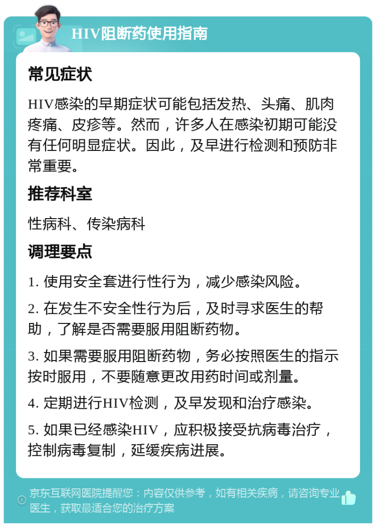 HIV阻断药使用指南 常见症状 HIV感染的早期症状可能包括发热、头痛、肌肉疼痛、皮疹等。然而，许多人在感染初期可能没有任何明显症状。因此，及早进行检测和预防非常重要。 推荐科室 性病科、传染病科 调理要点 1. 使用安全套进行性行为，减少感染风险。 2. 在发生不安全性行为后，及时寻求医生的帮助，了解是否需要服用阻断药物。 3. 如果需要服用阻断药物，务必按照医生的指示按时服用，不要随意更改用药时间或剂量。 4. 定期进行HIV检测，及早发现和治疗感染。 5. 如果已经感染HIV，应积极接受抗病毒治疗，控制病毒复制，延缓疾病进展。