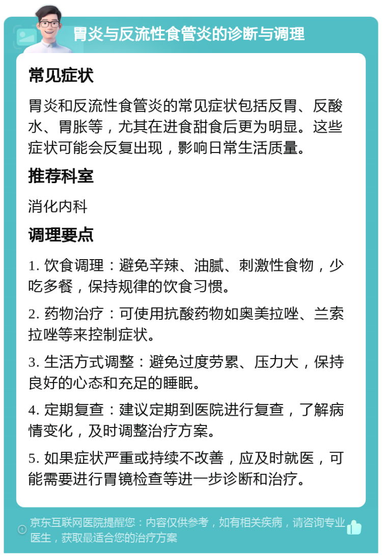 胃炎与反流性食管炎的诊断与调理 常见症状 胃炎和反流性食管炎的常见症状包括反胃、反酸水、胃胀等，尤其在进食甜食后更为明显。这些症状可能会反复出现，影响日常生活质量。 推荐科室 消化内科 调理要点 1. 饮食调理：避免辛辣、油腻、刺激性食物，少吃多餐，保持规律的饮食习惯。 2. 药物治疗：可使用抗酸药物如奥美拉唑、兰索拉唑等来控制症状。 3. 生活方式调整：避免过度劳累、压力大，保持良好的心态和充足的睡眠。 4. 定期复查：建议定期到医院进行复查，了解病情变化，及时调整治疗方案。 5. 如果症状严重或持续不改善，应及时就医，可能需要进行胃镜检查等进一步诊断和治疗。