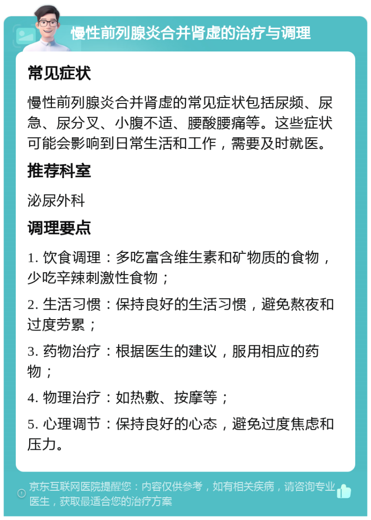 慢性前列腺炎合并肾虚的治疗与调理 常见症状 慢性前列腺炎合并肾虚的常见症状包括尿频、尿急、尿分叉、小腹不适、腰酸腰痛等。这些症状可能会影响到日常生活和工作，需要及时就医。 推荐科室 泌尿外科 调理要点 1. 饮食调理：多吃富含维生素和矿物质的食物，少吃辛辣刺激性食物； 2. 生活习惯：保持良好的生活习惯，避免熬夜和过度劳累； 3. 药物治疗：根据医生的建议，服用相应的药物； 4. 物理治疗：如热敷、按摩等； 5. 心理调节：保持良好的心态，避免过度焦虑和压力。