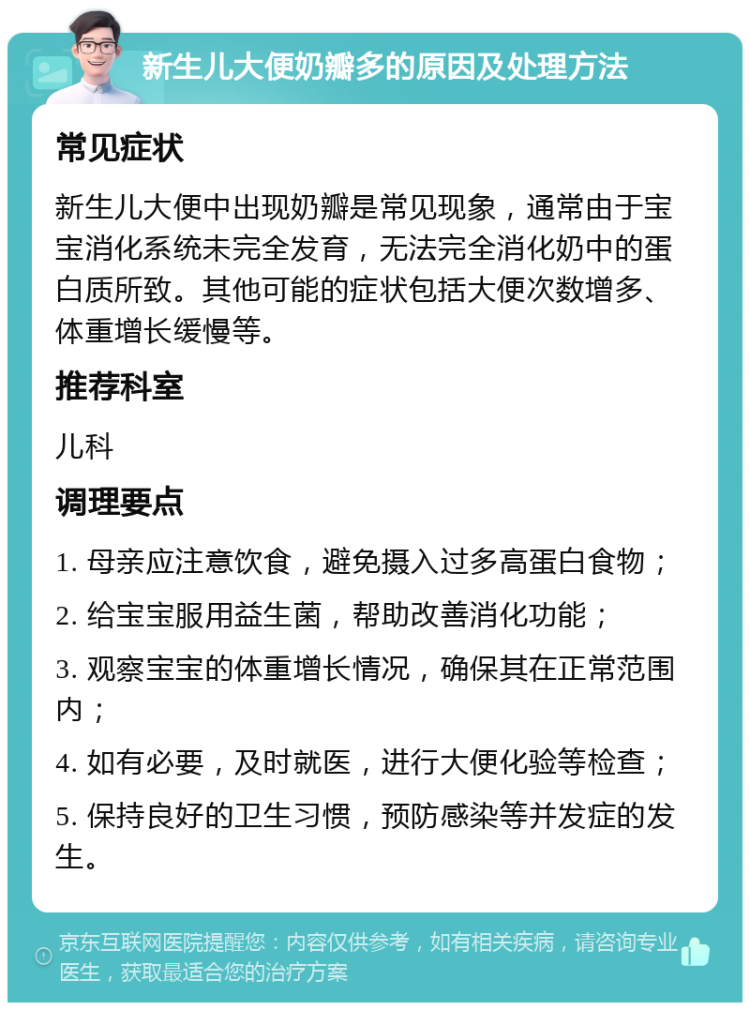 新生儿大便奶瓣多的原因及处理方法 常见症状 新生儿大便中出现奶瓣是常见现象，通常由于宝宝消化系统未完全发育，无法完全消化奶中的蛋白质所致。其他可能的症状包括大便次数增多、体重增长缓慢等。 推荐科室 儿科 调理要点 1. 母亲应注意饮食，避免摄入过多高蛋白食物； 2. 给宝宝服用益生菌，帮助改善消化功能； 3. 观察宝宝的体重增长情况，确保其在正常范围内； 4. 如有必要，及时就医，进行大便化验等检查； 5. 保持良好的卫生习惯，预防感染等并发症的发生。