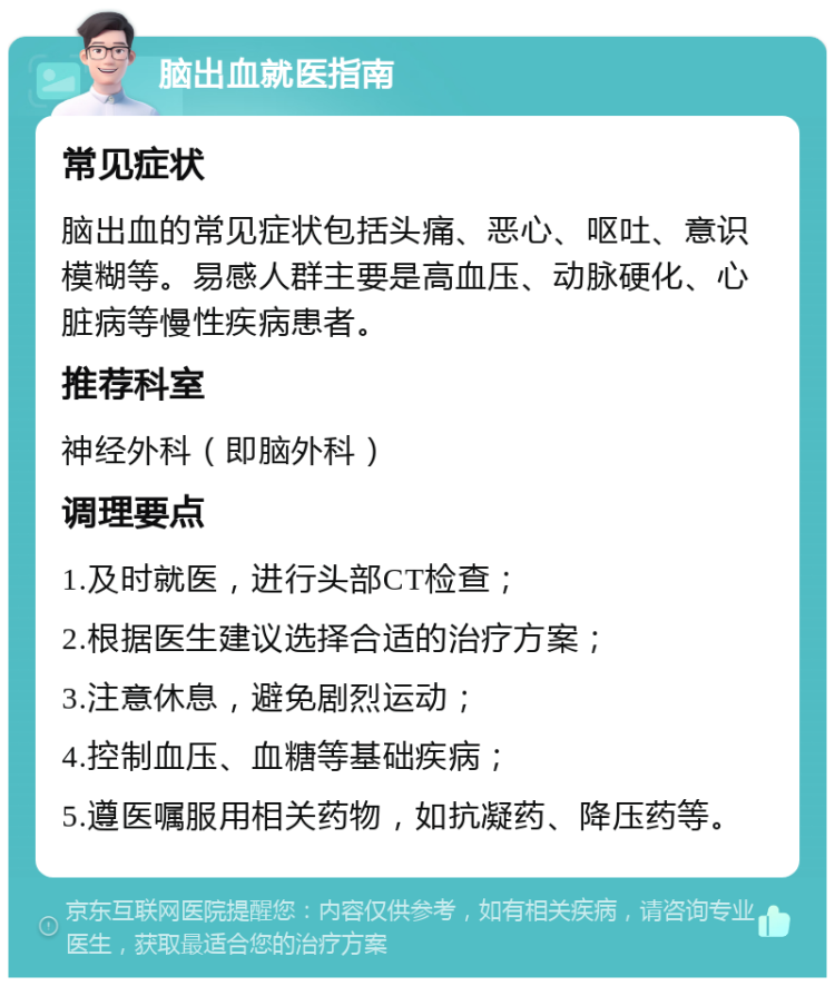 脑出血就医指南 常见症状 脑出血的常见症状包括头痛、恶心、呕吐、意识模糊等。易感人群主要是高血压、动脉硬化、心脏病等慢性疾病患者。 推荐科室 神经外科（即脑外科） 调理要点 1.及时就医，进行头部CT检查； 2.根据医生建议选择合适的治疗方案； 3.注意休息，避免剧烈运动； 4.控制血压、血糖等基础疾病； 5.遵医嘱服用相关药物，如抗凝药、降压药等。