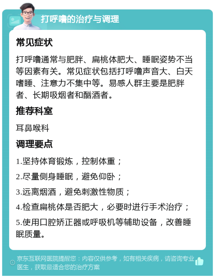 打呼噜的治疗与调理 常见症状 打呼噜通常与肥胖、扁桃体肥大、睡眠姿势不当等因素有关。常见症状包括打呼噜声音大、白天嗜睡、注意力不集中等。易感人群主要是肥胖者、长期吸烟者和酗酒者。 推荐科室 耳鼻喉科 调理要点 1.坚持体育锻炼，控制体重； 2.尽量侧身睡眠，避免仰卧； 3.远离烟酒，避免刺激性物质； 4.检查扁桃体是否肥大，必要时进行手术治疗； 5.使用口腔矫正器或呼吸机等辅助设备，改善睡眠质量。