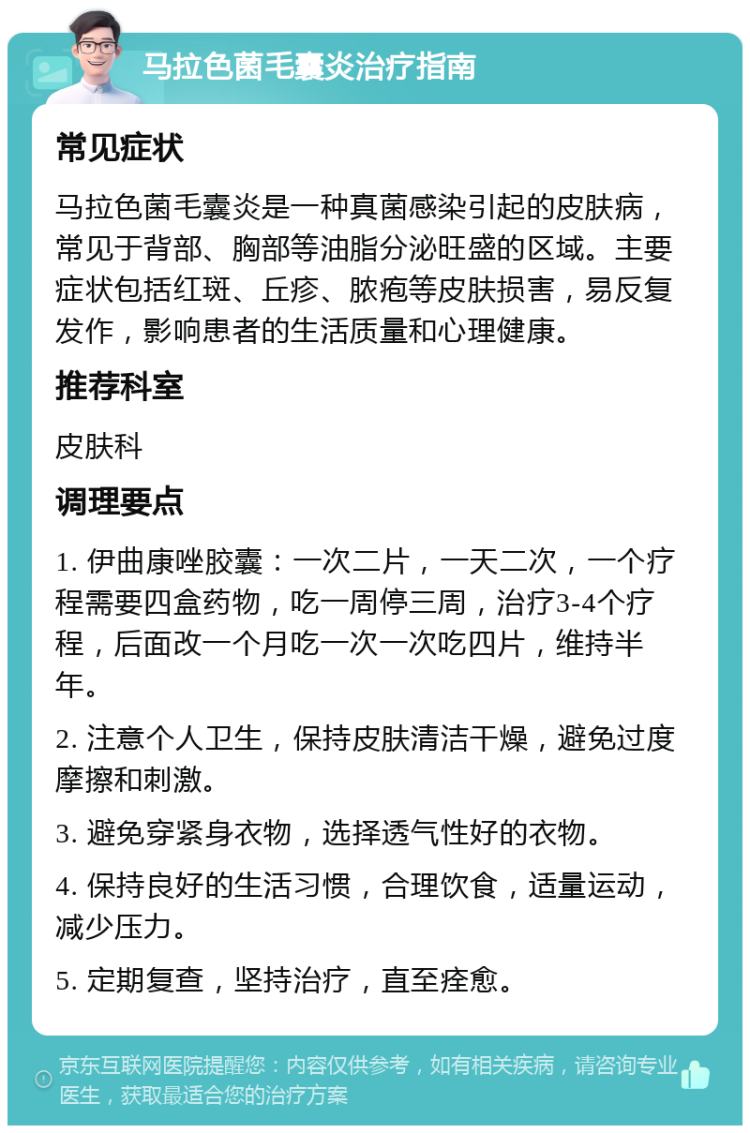 马拉色菌毛囊炎治疗指南 常见症状 马拉色菌毛囊炎是一种真菌感染引起的皮肤病，常见于背部、胸部等油脂分泌旺盛的区域。主要症状包括红斑、丘疹、脓疱等皮肤损害，易反复发作，影响患者的生活质量和心理健康。 推荐科室 皮肤科 调理要点 1. 伊曲康唑胶囊：一次二片，一天二次，一个疗程需要四盒药物，吃一周停三周，治疗3-4个疗程，后面改一个月吃一次一次吃四片，维持半年。 2. 注意个人卫生，保持皮肤清洁干燥，避免过度摩擦和刺激。 3. 避免穿紧身衣物，选择透气性好的衣物。 4. 保持良好的生活习惯，合理饮食，适量运动，减少压力。 5. 定期复查，坚持治疗，直至痊愈。