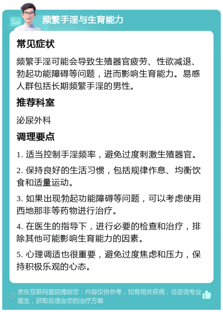 频繁手淫与生育能力 常见症状 频繁手淫可能会导致生殖器官疲劳、性欲减退、勃起功能障碍等问题，进而影响生育能力。易感人群包括长期频繁手淫的男性。 推荐科室 泌尿外科 调理要点 1. 适当控制手淫频率，避免过度刺激生殖器官。 2. 保持良好的生活习惯，包括规律作息、均衡饮食和适量运动。 3. 如果出现勃起功能障碍等问题，可以考虑使用西地那非等药物进行治疗。 4. 在医生的指导下，进行必要的检查和治疗，排除其他可能影响生育能力的因素。 5. 心理调适也很重要，避免过度焦虑和压力，保持积极乐观的心态。