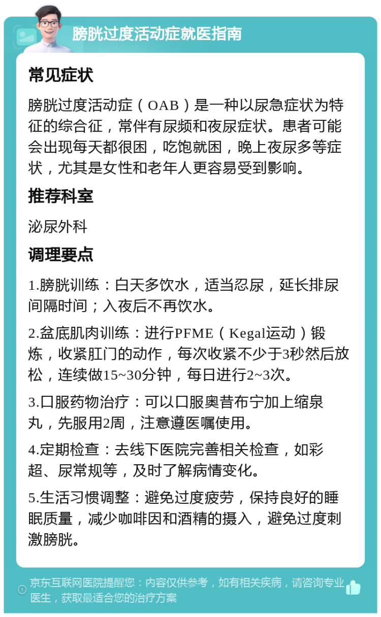 膀胱过度活动症就医指南 常见症状 膀胱过度活动症（OAB）是一种以尿急症状为特征的综合征，常伴有尿频和夜尿症状。患者可能会出现每天都很困，吃饱就困，晚上夜尿多等症状，尤其是女性和老年人更容易受到影响。 推荐科室 泌尿外科 调理要点 1.膀胱训练：白天多饮水，适当忍尿，延长排尿间隔时间；入夜后不再饮水。 2.盆底肌肉训练：进行PFME（Kegal运动）锻炼，收紧肛门的动作，每次收紧不少于3秒然后放松，连续做15~30分钟，每日进行2~3次。 3.口服药物治疗：可以口服奥昔布宁加上缩泉丸，先服用2周，注意遵医嘱使用。 4.定期检查：去线下医院完善相关检查，如彩超、尿常规等，及时了解病情变化。 5.生活习惯调整：避免过度疲劳，保持良好的睡眠质量，减少咖啡因和酒精的摄入，避免过度刺激膀胱。