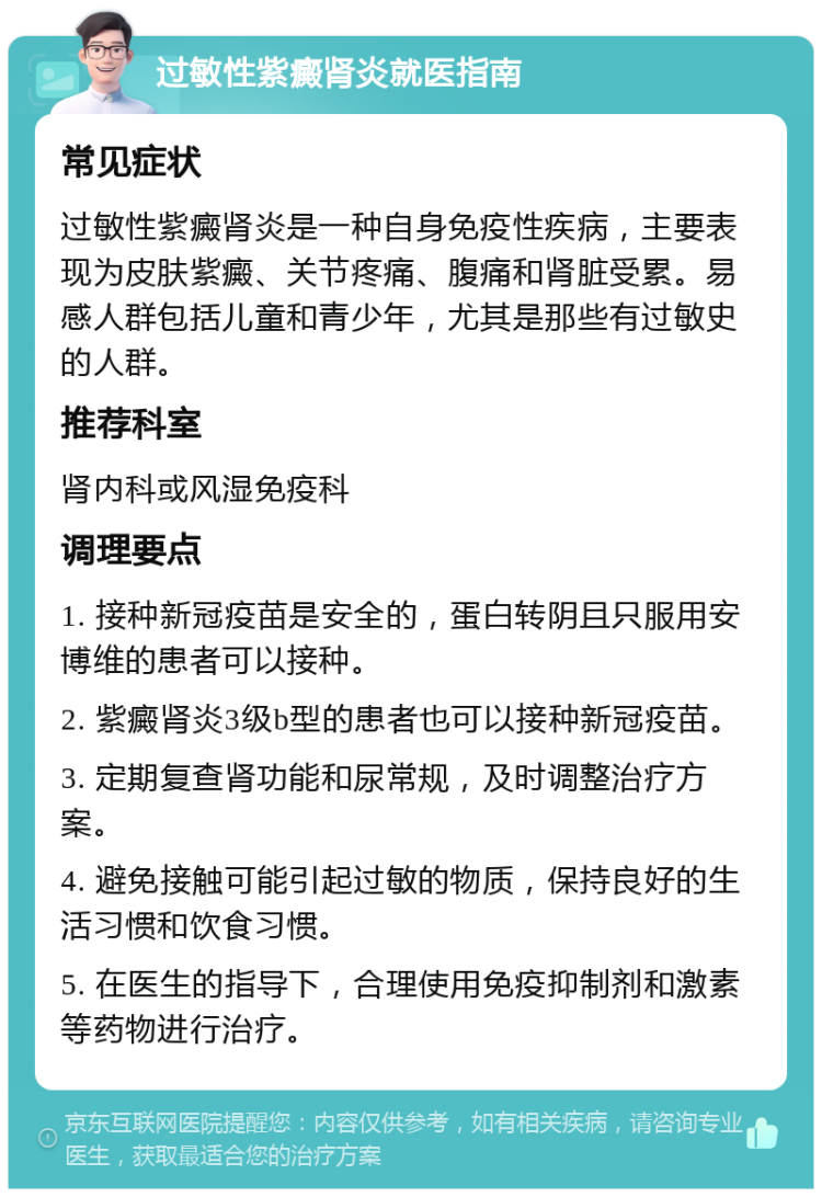 过敏性紫癜肾炎就医指南 常见症状 过敏性紫癜肾炎是一种自身免疫性疾病，主要表现为皮肤紫癜、关节疼痛、腹痛和肾脏受累。易感人群包括儿童和青少年，尤其是那些有过敏史的人群。 推荐科室 肾内科或风湿免疫科 调理要点 1. 接种新冠疫苗是安全的，蛋白转阴且只服用安博维的患者可以接种。 2. 紫癜肾炎3级b型的患者也可以接种新冠疫苗。 3. 定期复查肾功能和尿常规，及时调整治疗方案。 4. 避免接触可能引起过敏的物质，保持良好的生活习惯和饮食习惯。 5. 在医生的指导下，合理使用免疫抑制剂和激素等药物进行治疗。