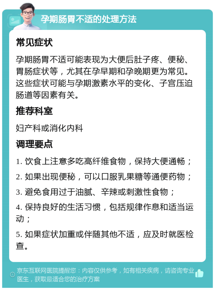 孕期肠胃不适的处理方法 常见症状 孕期肠胃不适可能表现为大便后肚子疼、便秘、胃肠症状等，尤其在孕早期和孕晚期更为常见。这些症状可能与孕期激素水平的变化、子宫压迫肠道等因素有关。 推荐科室 妇产科或消化内科 调理要点 1. 饮食上注意多吃高纤维食物，保持大便通畅； 2. 如果出现便秘，可以口服乳果糖等通便药物； 3. 避免食用过于油腻、辛辣或刺激性食物； 4. 保持良好的生活习惯，包括规律作息和适当运动； 5. 如果症状加重或伴随其他不适，应及时就医检查。