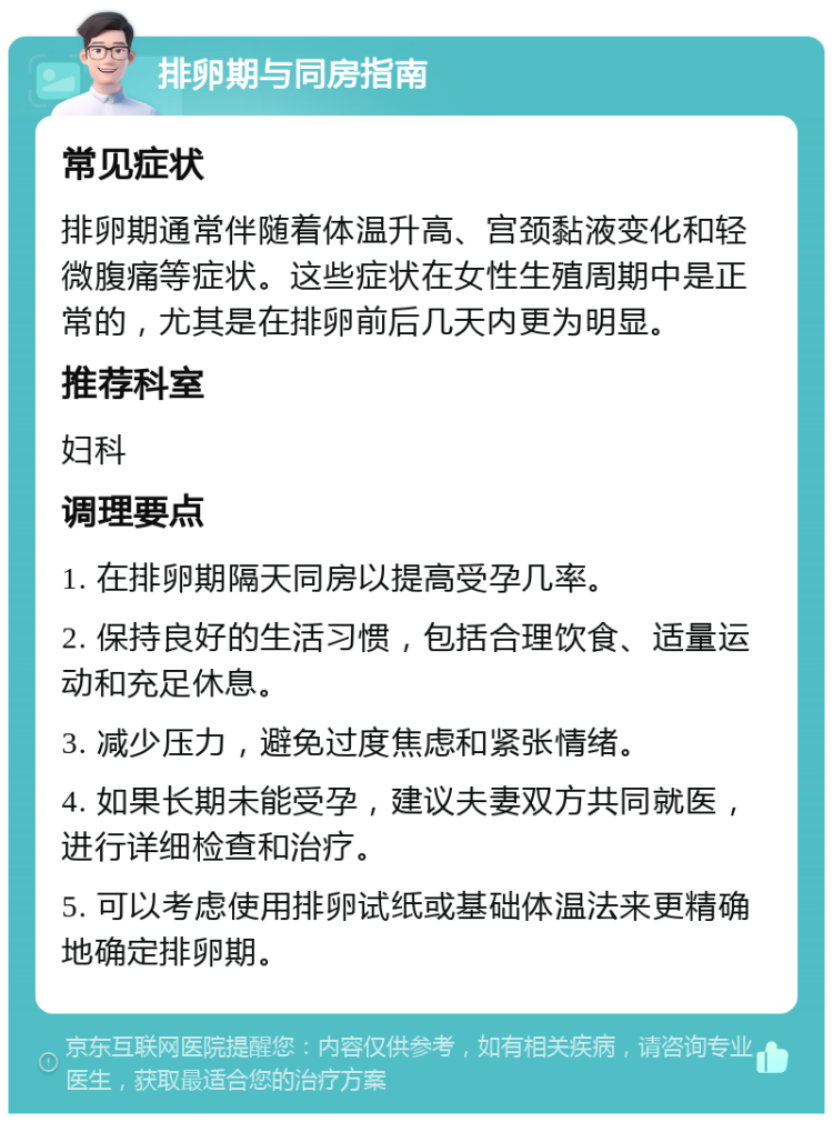 排卵期与同房指南 常见症状 排卵期通常伴随着体温升高、宫颈黏液变化和轻微腹痛等症状。这些症状在女性生殖周期中是正常的，尤其是在排卵前后几天内更为明显。 推荐科室 妇科 调理要点 1. 在排卵期隔天同房以提高受孕几率。 2. 保持良好的生活习惯，包括合理饮食、适量运动和充足休息。 3. 减少压力，避免过度焦虑和紧张情绪。 4. 如果长期未能受孕，建议夫妻双方共同就医，进行详细检查和治疗。 5. 可以考虑使用排卵试纸或基础体温法来更精确地确定排卵期。