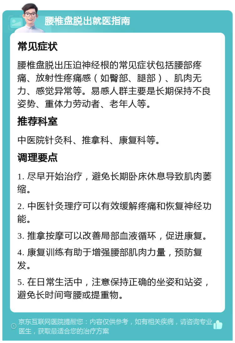 腰椎盘脱出就医指南 常见症状 腰椎盘脱出压迫神经根的常见症状包括腰部疼痛、放射性疼痛感（如臀部、腿部）、肌肉无力、感觉异常等。易感人群主要是长期保持不良姿势、重体力劳动者、老年人等。 推荐科室 中医院针灸科、推拿科、康复科等。 调理要点 1. 尽早开始治疗，避免长期卧床休息导致肌肉萎缩。 2. 中医针灸理疗可以有效缓解疼痛和恢复神经功能。 3. 推拿按摩可以改善局部血液循环，促进康复。 4. 康复训练有助于增强腰部肌肉力量，预防复发。 5. 在日常生活中，注意保持正确的坐姿和站姿，避免长时间弯腰或提重物。