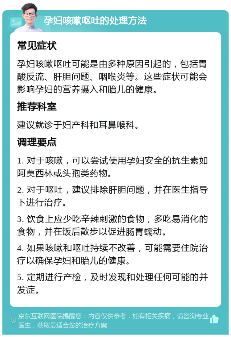 孕妇咳嗽呕吐的处理方法 常见症状 孕妇咳嗽呕吐可能是由多种原因引起的，包括胃酸反流、肝胆问题、咽喉炎等。这些症状可能会影响孕妇的营养摄入和胎儿的健康。 推荐科室 建议就诊于妇产科和耳鼻喉科。 调理要点 1. 对于咳嗽，可以尝试使用孕妇安全的抗生素如阿莫西林或头孢类药物。 2. 对于呕吐，建议排除肝胆问题，并在医生指导下进行治疗。 3. 饮食上应少吃辛辣刺激的食物，多吃易消化的食物，并在饭后散步以促进肠胃蠕动。 4. 如果咳嗽和呕吐持续不改善，可能需要住院治疗以确保孕妇和胎儿的健康。 5. 定期进行产检，及时发现和处理任何可能的并发症。