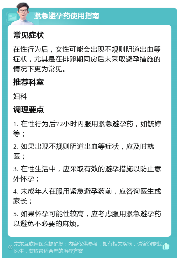 紧急避孕药使用指南 常见症状 在性行为后，女性可能会出现不规则阴道出血等症状，尤其是在排卵期同房后未采取避孕措施的情况下更为常见。 推荐科室 妇科 调理要点 1. 在性行为后72小时内服用紧急避孕药，如毓婷等； 2. 如果出现不规则阴道出血等症状，应及时就医； 3. 在性生活中，应采取有效的避孕措施以防止意外怀孕； 4. 未成年人在服用紧急避孕药前，应咨询医生或家长； 5. 如果怀孕可能性较高，应考虑服用紧急避孕药以避免不必要的麻烦。