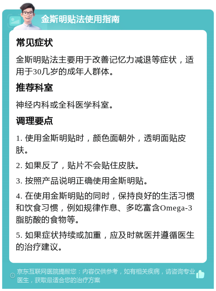 金斯明贴法使用指南 常见症状 金斯明贴法主要用于改善记忆力减退等症状，适用于30几岁的成年人群体。 推荐科室 神经内科或全科医学科室。 调理要点 1. 使用金斯明贴时，颜色面朝外，透明面贴皮肤。 2. 如果反了，贴片不会贴住皮肤。 3. 按照产品说明正确使用金斯明贴。 4. 在使用金斯明贴的同时，保持良好的生活习惯和饮食习惯，例如规律作息、多吃富含Omega-3脂肪酸的食物等。 5. 如果症状持续或加重，应及时就医并遵循医生的治疗建议。