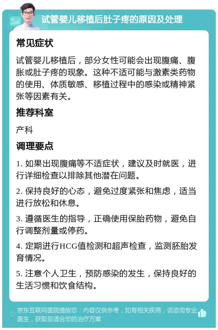 试管婴儿移植后肚子疼的原因及处理 常见症状 试管婴儿移植后，部分女性可能会出现腹痛、腹胀或肚子疼的现象。这种不适可能与激素类药物的使用、体质敏感、移植过程中的感染或精神紧张等因素有关。 推荐科室 产科 调理要点 1. 如果出现腹痛等不适症状，建议及时就医，进行详细检查以排除其他潜在问题。 2. 保持良好的心态，避免过度紧张和焦虑，适当进行放松和休息。 3. 遵循医生的指导，正确使用保胎药物，避免自行调整剂量或停药。 4. 定期进行HCG值检测和超声检查，监测胚胎发育情况。 5. 注意个人卫生，预防感染的发生，保持良好的生活习惯和饮食结构。