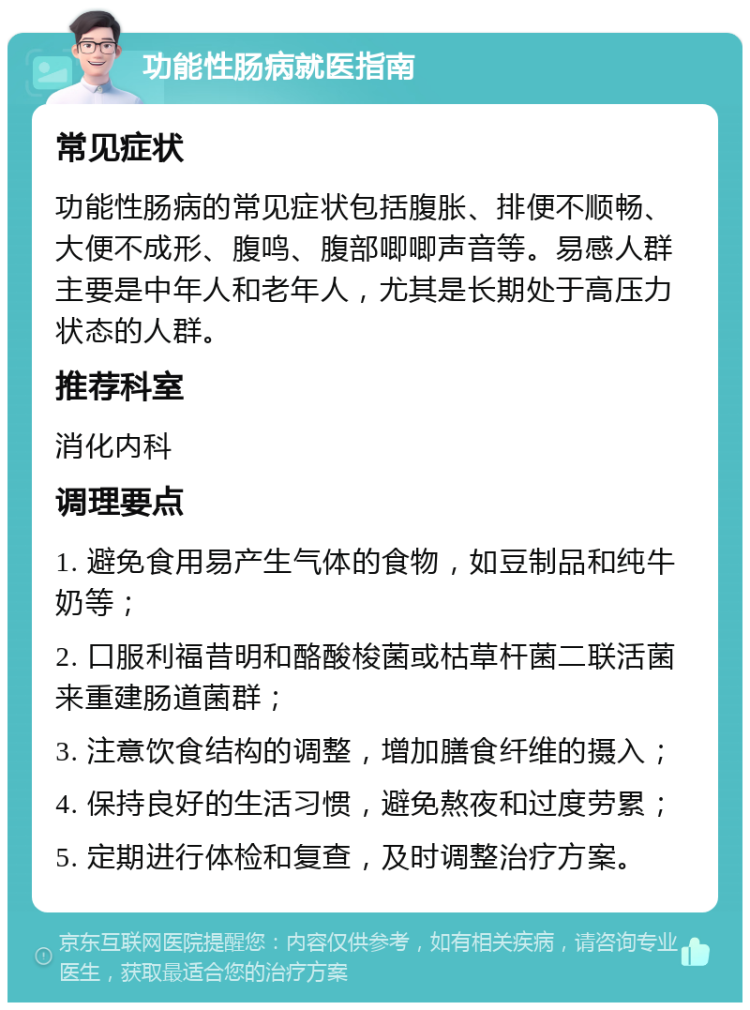 功能性肠病就医指南 常见症状 功能性肠病的常见症状包括腹胀、排便不顺畅、大便不成形、腹鸣、腹部唧唧声音等。易感人群主要是中年人和老年人，尤其是长期处于高压力状态的人群。 推荐科室 消化内科 调理要点 1. 避免食用易产生气体的食物，如豆制品和纯牛奶等； 2. 口服利福昔明和酪酸梭菌或枯草杆菌二联活菌来重建肠道菌群； 3. 注意饮食结构的调整，增加膳食纤维的摄入； 4. 保持良好的生活习惯，避免熬夜和过度劳累； 5. 定期进行体检和复查，及时调整治疗方案。