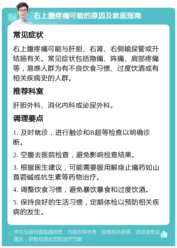 右上腹疼痛可能的原因及就医指南 常见症状 右上腹疼痛可能与肝胆、右肾、右侧输尿管或升结肠有关。常见症状包括隐痛、阵痛、肩部疼痛等，易感人群为有不良饮食习惯、过度饮酒或有相关疾病史的人群。 推荐科室 肝胆外科、消化内科或泌尿外科。 调理要点 1. 及时就诊，进行触诊和B超等检查以明确诊断。 2. 空腹去医院检查，避免影响检查结果。 3. 根据医生建议，可能需要服用解痉止痛药如山莨菪碱或抗生素等药物治疗。 4. 调整饮食习惯，避免暴饮暴食和过度饮酒。 5. 保持良好的生活习惯，定期体检以预防相关疾病的发生。