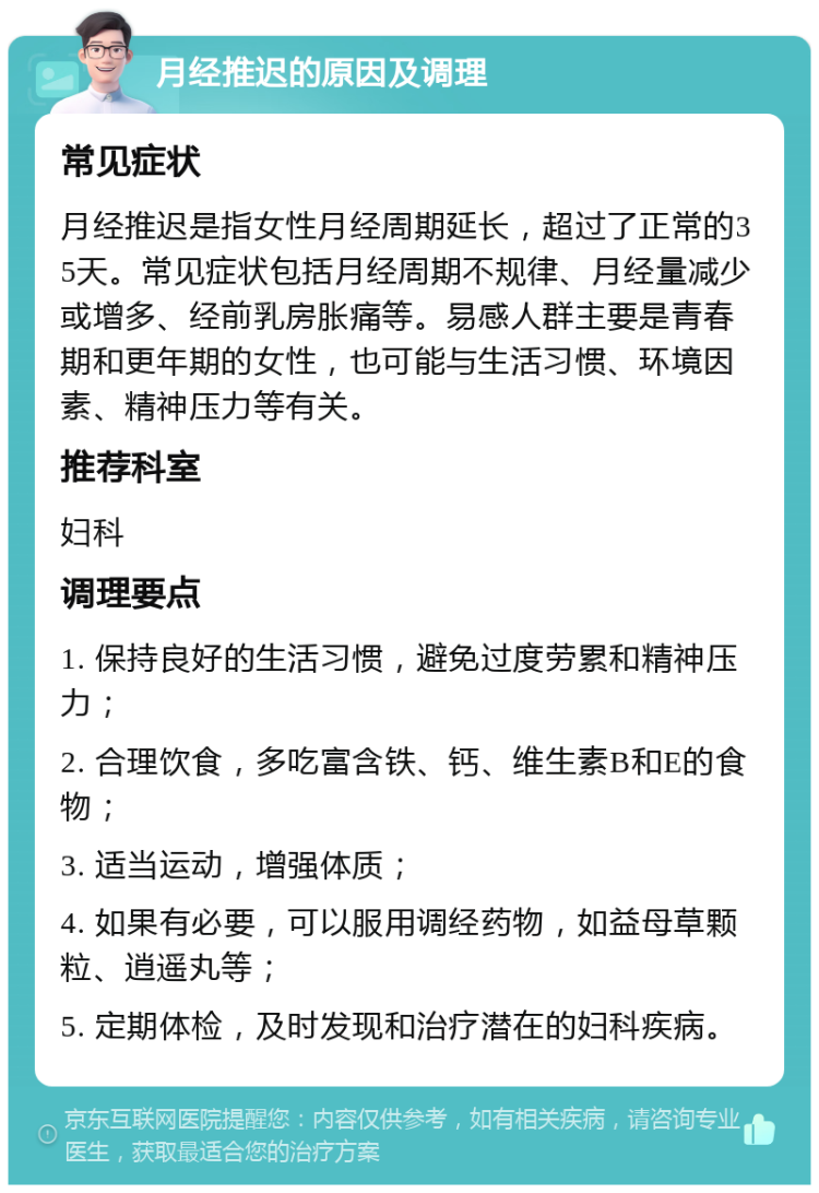 月经推迟的原因及调理 常见症状 月经推迟是指女性月经周期延长，超过了正常的35天。常见症状包括月经周期不规律、月经量减少或增多、经前乳房胀痛等。易感人群主要是青春期和更年期的女性，也可能与生活习惯、环境因素、精神压力等有关。 推荐科室 妇科 调理要点 1. 保持良好的生活习惯，避免过度劳累和精神压力； 2. 合理饮食，多吃富含铁、钙、维生素B和E的食物； 3. 适当运动，增强体质； 4. 如果有必要，可以服用调经药物，如益母草颗粒、逍遥丸等； 5. 定期体检，及时发现和治疗潜在的妇科疾病。