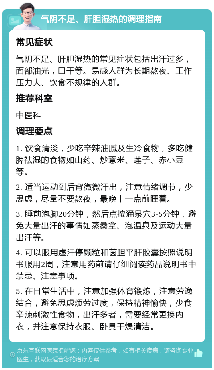 气阴不足、肝胆湿热的调理指南 常见症状 气阴不足、肝胆湿热的常见症状包括出汗过多，面部油光，口干等。易感人群为长期熬夜、工作压力大、饮食不规律的人群。 推荐科室 中医科 调理要点 1. 饮食清淡，少吃辛辣油腻及生冷食物，多吃健脾祛湿的食物如山药、炒薏米、莲子、赤小豆等。 2. 适当运动到后背微微汗出，注意情绪调节，少思虑，尽量不要熬夜，最晚十一点前睡着。 3. 睡前泡脚20分钟，然后点按涌泉穴3-5分钟，避免大量出汗的事情如蒸桑拿、泡温泉及运动大量出汗等。 4. 可以服用虚汗停颗粒和茵胆平肝胶囊按照说明书服用2周，注意用药前请仔细阅读药品说明书中禁忌、注意事项。 5. 在日常生活中，注意加强体育锻炼，注意劳逸结合，避免思虑烦劳过度，保持精神愉快，少食辛辣刺激性食物，出汗多者，需要经常更换内衣，并注意保持衣服、卧具干燥清洁。