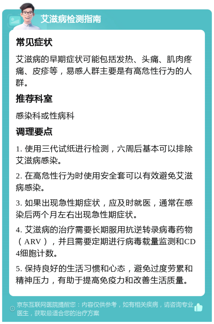 艾滋病检测指南 常见症状 艾滋病的早期症状可能包括发热、头痛、肌肉疼痛、皮疹等，易感人群主要是有高危性行为的人群。 推荐科室 感染科或性病科 调理要点 1. 使用三代试纸进行检测，六周后基本可以排除艾滋病感染。 2. 在高危性行为时使用安全套可以有效避免艾滋病感染。 3. 如果出现急性期症状，应及时就医，通常在感染后两个月左右出现急性期症状。 4. 艾滋病的治疗需要长期服用抗逆转录病毒药物（ARV），并且需要定期进行病毒载量监测和CD4细胞计数。 5. 保持良好的生活习惯和心态，避免过度劳累和精神压力，有助于提高免疫力和改善生活质量。