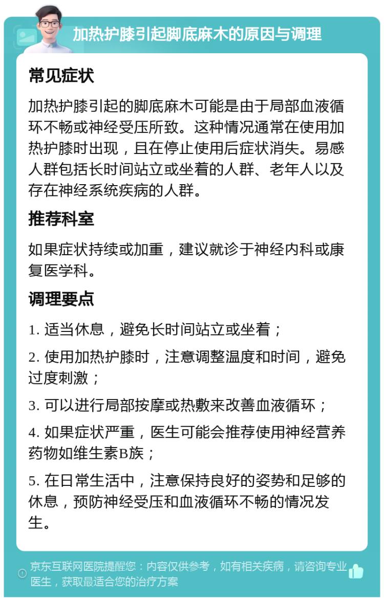 加热护膝引起脚底麻木的原因与调理 常见症状 加热护膝引起的脚底麻木可能是由于局部血液循环不畅或神经受压所致。这种情况通常在使用加热护膝时出现，且在停止使用后症状消失。易感人群包括长时间站立或坐着的人群、老年人以及存在神经系统疾病的人群。 推荐科室 如果症状持续或加重，建议就诊于神经内科或康复医学科。 调理要点 1. 适当休息，避免长时间站立或坐着； 2. 使用加热护膝时，注意调整温度和时间，避免过度刺激； 3. 可以进行局部按摩或热敷来改善血液循环； 4. 如果症状严重，医生可能会推荐使用神经营养药物如维生素B族； 5. 在日常生活中，注意保持良好的姿势和足够的休息，预防神经受压和血液循环不畅的情况发生。