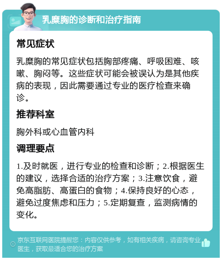 乳糜胸的诊断和治疗指南 常见症状 乳糜胸的常见症状包括胸部疼痛、呼吸困难、咳嗽、胸闷等。这些症状可能会被误认为是其他疾病的表现，因此需要通过专业的医疗检查来确诊。 推荐科室 胸外科或心血管内科 调理要点 1.及时就医，进行专业的检查和诊断；2.根据医生的建议，选择合适的治疗方案；3.注意饮食，避免高脂肪、高蛋白的食物；4.保持良好的心态，避免过度焦虑和压力；5.定期复查，监测病情的变化。