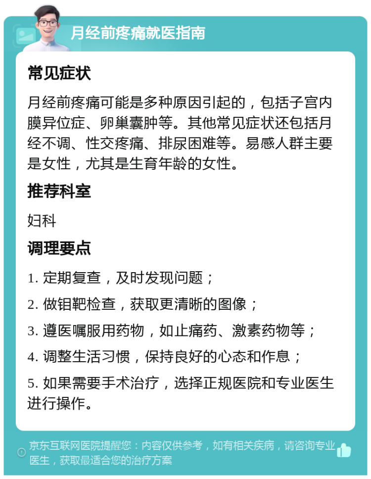 月经前疼痛就医指南 常见症状 月经前疼痛可能是多种原因引起的，包括子宫内膜异位症、卵巢囊肿等。其他常见症状还包括月经不调、性交疼痛、排尿困难等。易感人群主要是女性，尤其是生育年龄的女性。 推荐科室 妇科 调理要点 1. 定期复查，及时发现问题； 2. 做钼靶检查，获取更清晰的图像； 3. 遵医嘱服用药物，如止痛药、激素药物等； 4. 调整生活习惯，保持良好的心态和作息； 5. 如果需要手术治疗，选择正规医院和专业医生进行操作。