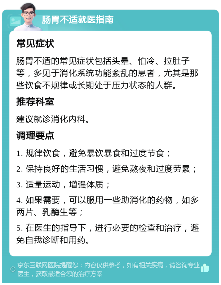 肠胃不适就医指南 常见症状 肠胃不适的常见症状包括头晕、怕冷、拉肚子等，多见于消化系统功能紊乱的患者，尤其是那些饮食不规律或长期处于压力状态的人群。 推荐科室 建议就诊消化内科。 调理要点 1. 规律饮食，避免暴饮暴食和过度节食； 2. 保持良好的生活习惯，避免熬夜和过度劳累； 3. 适量运动，增强体质； 4. 如果需要，可以服用一些助消化的药物，如多两片、乳酶生等； 5. 在医生的指导下，进行必要的检查和治疗，避免自我诊断和用药。