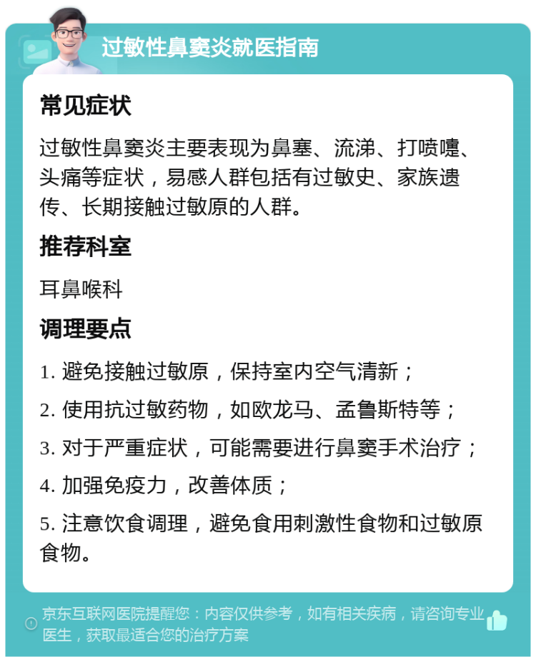 过敏性鼻窦炎就医指南 常见症状 过敏性鼻窦炎主要表现为鼻塞、流涕、打喷嚏、头痛等症状，易感人群包括有过敏史、家族遗传、长期接触过敏原的人群。 推荐科室 耳鼻喉科 调理要点 1. 避免接触过敏原，保持室内空气清新； 2. 使用抗过敏药物，如欧龙马、孟鲁斯特等； 3. 对于严重症状，可能需要进行鼻窦手术治疗； 4. 加强免疫力，改善体质； 5. 注意饮食调理，避免食用刺激性食物和过敏原食物。