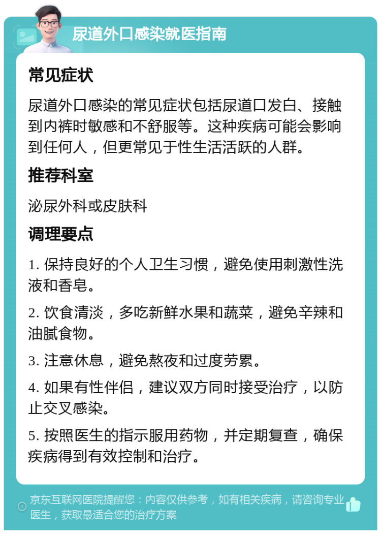 尿道外口感染就医指南 常见症状 尿道外口感染的常见症状包括尿道口发白、接触到内裤时敏感和不舒服等。这种疾病可能会影响到任何人，但更常见于性生活活跃的人群。 推荐科室 泌尿外科或皮肤科 调理要点 1. 保持良好的个人卫生习惯，避免使用刺激性洗液和香皂。 2. 饮食清淡，多吃新鲜水果和蔬菜，避免辛辣和油腻食物。 3. 注意休息，避免熬夜和过度劳累。 4. 如果有性伴侣，建议双方同时接受治疗，以防止交叉感染。 5. 按照医生的指示服用药物，并定期复查，确保疾病得到有效控制和治疗。