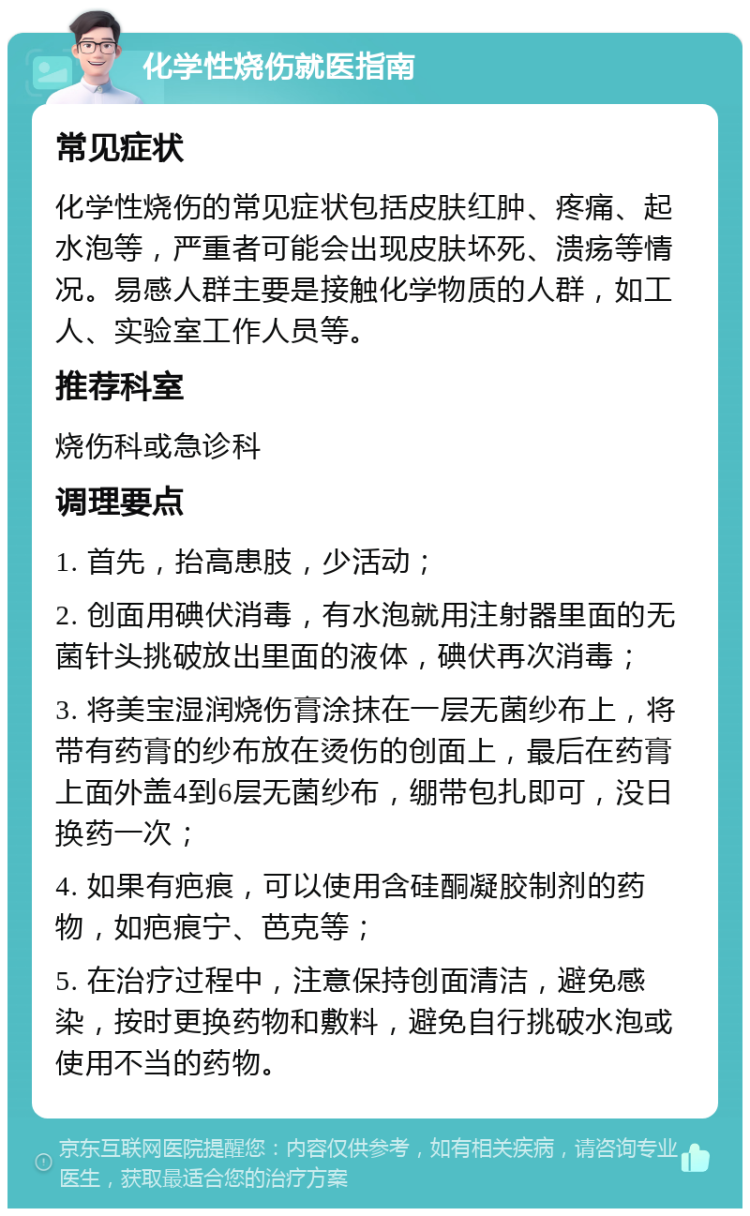 化学性烧伤就医指南 常见症状 化学性烧伤的常见症状包括皮肤红肿、疼痛、起水泡等，严重者可能会出现皮肤坏死、溃疡等情况。易感人群主要是接触化学物质的人群，如工人、实验室工作人员等。 推荐科室 烧伤科或急诊科 调理要点 1. 首先，抬高患肢，少活动； 2. 创面用碘伏消毒，有水泡就用注射器里面的无菌针头挑破放出里面的液体，碘伏再次消毒； 3. 将美宝湿润烧伤膏涂抹在一层无菌纱布上，将带有药膏的纱布放在烫伤的创面上，最后在药膏上面外盖4到6层无菌纱布，绷带包扎即可，没日换药一次； 4. 如果有疤痕，可以使用含硅酮凝胶制剂的药物，如疤痕宁、芭克等； 5. 在治疗过程中，注意保持创面清洁，避免感染，按时更换药物和敷料，避免自行挑破水泡或使用不当的药物。