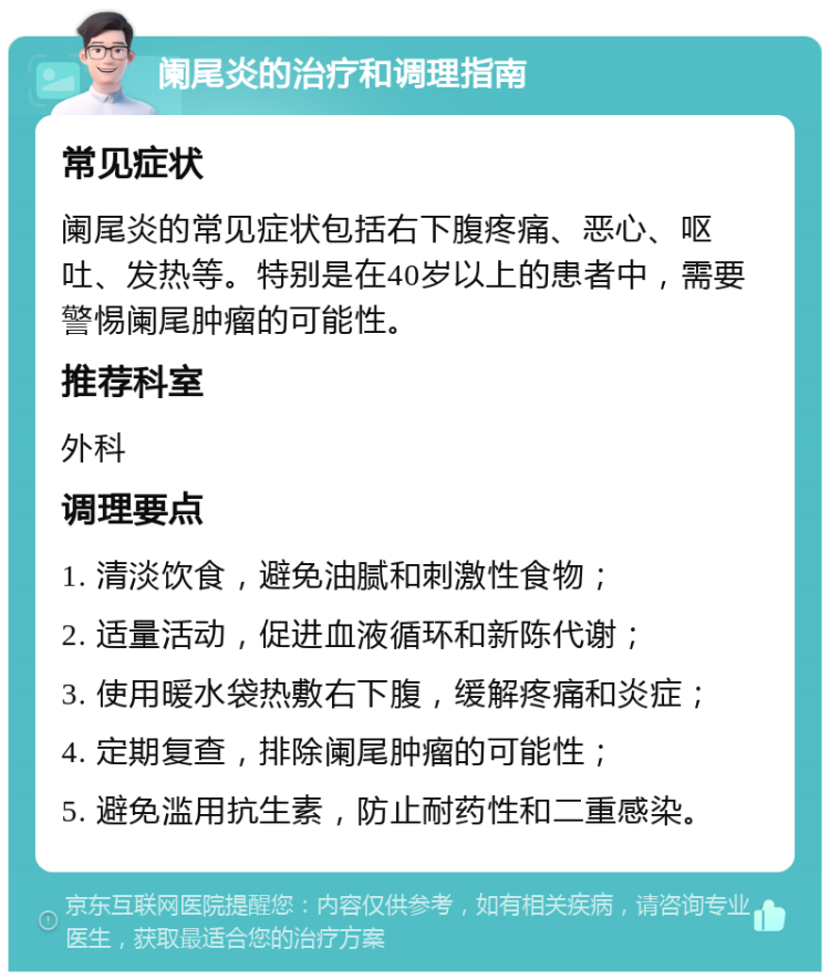 阑尾炎的治疗和调理指南 常见症状 阑尾炎的常见症状包括右下腹疼痛、恶心、呕吐、发热等。特别是在40岁以上的患者中，需要警惕阑尾肿瘤的可能性。 推荐科室 外科 调理要点 1. 清淡饮食，避免油腻和刺激性食物； 2. 适量活动，促进血液循环和新陈代谢； 3. 使用暖水袋热敷右下腹，缓解疼痛和炎症； 4. 定期复查，排除阑尾肿瘤的可能性； 5. 避免滥用抗生素，防止耐药性和二重感染。