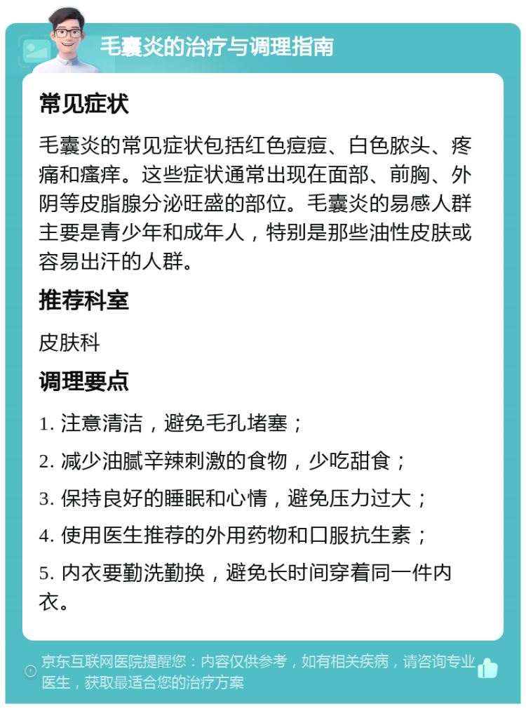 毛囊炎的治疗与调理指南 常见症状 毛囊炎的常见症状包括红色痘痘、白色脓头、疼痛和瘙痒。这些症状通常出现在面部、前胸、外阴等皮脂腺分泌旺盛的部位。毛囊炎的易感人群主要是青少年和成年人，特别是那些油性皮肤或容易出汗的人群。 推荐科室 皮肤科 调理要点 1. 注意清洁，避免毛孔堵塞； 2. 减少油腻辛辣刺激的食物，少吃甜食； 3. 保持良好的睡眠和心情，避免压力过大； 4. 使用医生推荐的外用药物和口服抗生素； 5. 内衣要勤洗勤换，避免长时间穿着同一件内衣。