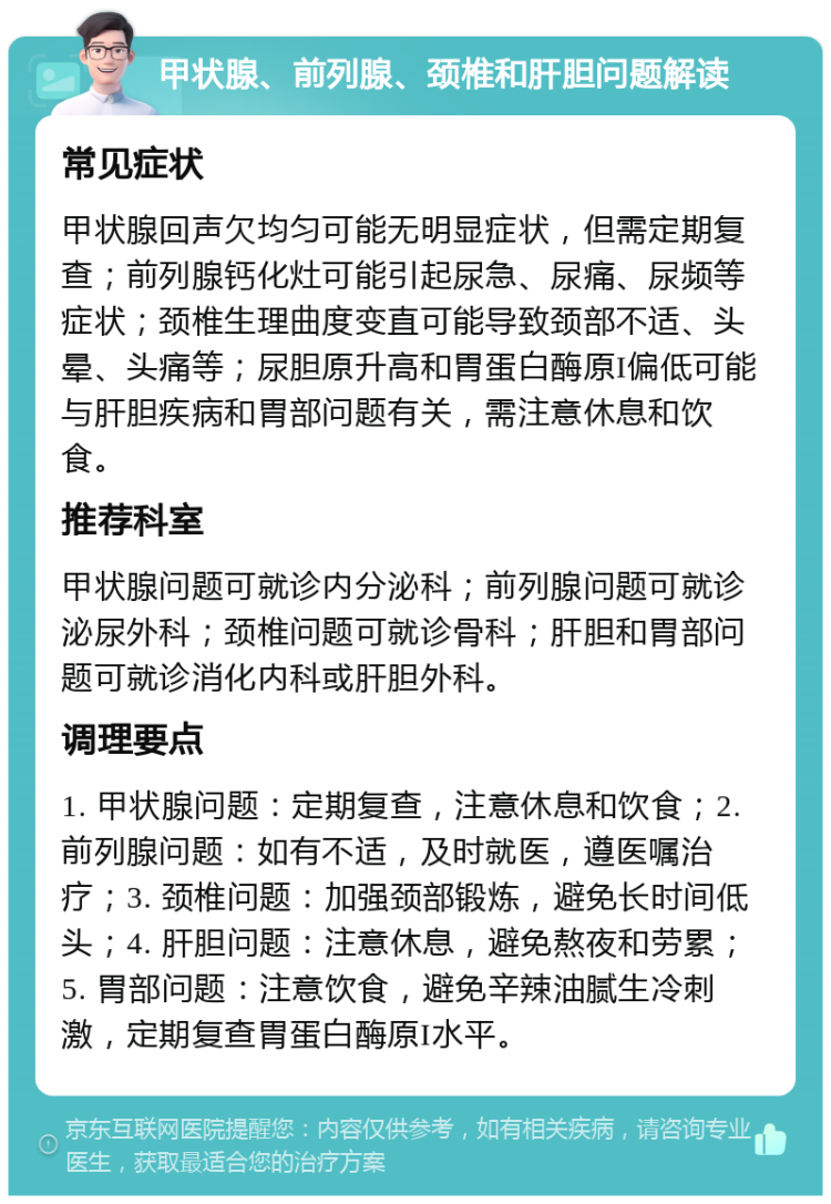 甲状腺、前列腺、颈椎和肝胆问题解读 常见症状 甲状腺回声欠均匀可能无明显症状，但需定期复查；前列腺钙化灶可能引起尿急、尿痛、尿频等症状；颈椎生理曲度变直可能导致颈部不适、头晕、头痛等；尿胆原升高和胃蛋白酶原I偏低可能与肝胆疾病和胃部问题有关，需注意休息和饮食。 推荐科室 甲状腺问题可就诊内分泌科；前列腺问题可就诊泌尿外科；颈椎问题可就诊骨科；肝胆和胃部问题可就诊消化内科或肝胆外科。 调理要点 1. 甲状腺问题：定期复查，注意休息和饮食；2. 前列腺问题：如有不适，及时就医，遵医嘱治疗；3. 颈椎问题：加强颈部锻炼，避免长时间低头；4. 肝胆问题：注意休息，避免熬夜和劳累；5. 胃部问题：注意饮食，避免辛辣油腻生冷刺激，定期复查胃蛋白酶原I水平。