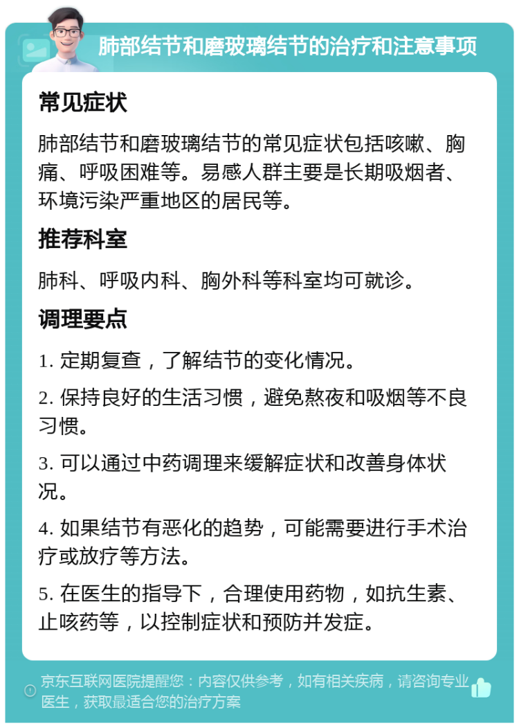 肺部结节和磨玻璃结节的治疗和注意事项 常见症状 肺部结节和磨玻璃结节的常见症状包括咳嗽、胸痛、呼吸困难等。易感人群主要是长期吸烟者、环境污染严重地区的居民等。 推荐科室 肺科、呼吸内科、胸外科等科室均可就诊。 调理要点 1. 定期复查，了解结节的变化情况。 2. 保持良好的生活习惯，避免熬夜和吸烟等不良习惯。 3. 可以通过中药调理来缓解症状和改善身体状况。 4. 如果结节有恶化的趋势，可能需要进行手术治疗或放疗等方法。 5. 在医生的指导下，合理使用药物，如抗生素、止咳药等，以控制症状和预防并发症。