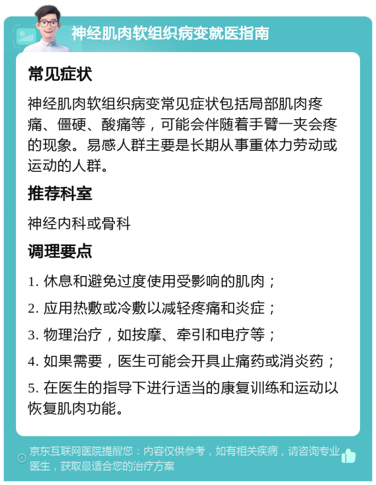 神经肌肉软组织病变就医指南 常见症状 神经肌肉软组织病变常见症状包括局部肌肉疼痛、僵硬、酸痛等，可能会伴随着手臂一夹会疼的现象。易感人群主要是长期从事重体力劳动或运动的人群。 推荐科室 神经内科或骨科 调理要点 1. 休息和避免过度使用受影响的肌肉； 2. 应用热敷或冷敷以减轻疼痛和炎症； 3. 物理治疗，如按摩、牵引和电疗等； 4. 如果需要，医生可能会开具止痛药或消炎药； 5. 在医生的指导下进行适当的康复训练和运动以恢复肌肉功能。