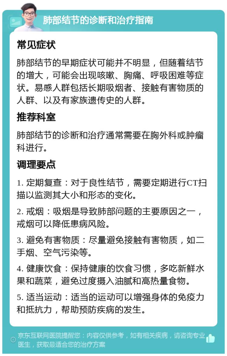 肺部结节的诊断和治疗指南 常见症状 肺部结节的早期症状可能并不明显，但随着结节的增大，可能会出现咳嗽、胸痛、呼吸困难等症状。易感人群包括长期吸烟者、接触有害物质的人群、以及有家族遗传史的人群。 推荐科室 肺部结节的诊断和治疗通常需要在胸外科或肿瘤科进行。 调理要点 1. 定期复查：对于良性结节，需要定期进行CT扫描以监测其大小和形态的变化。 2. 戒烟：吸烟是导致肺部问题的主要原因之一，戒烟可以降低患病风险。 3. 避免有害物质：尽量避免接触有害物质，如二手烟、空气污染等。 4. 健康饮食：保持健康的饮食习惯，多吃新鲜水果和蔬菜，避免过度摄入油腻和高热量食物。 5. 适当运动：适当的运动可以增强身体的免疫力和抵抗力，帮助预防疾病的发生。