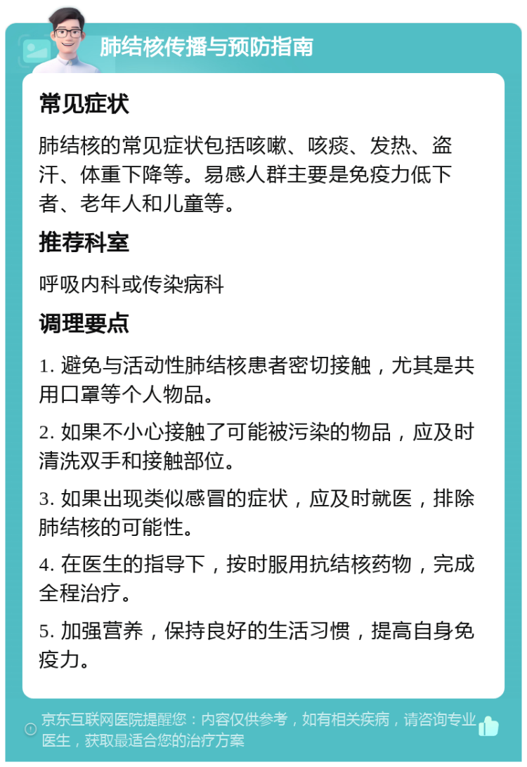 肺结核传播与预防指南 常见症状 肺结核的常见症状包括咳嗽、咳痰、发热、盗汗、体重下降等。易感人群主要是免疫力低下者、老年人和儿童等。 推荐科室 呼吸内科或传染病科 调理要点 1. 避免与活动性肺结核患者密切接触，尤其是共用口罩等个人物品。 2. 如果不小心接触了可能被污染的物品，应及时清洗双手和接触部位。 3. 如果出现类似感冒的症状，应及时就医，排除肺结核的可能性。 4. 在医生的指导下，按时服用抗结核药物，完成全程治疗。 5. 加强营养，保持良好的生活习惯，提高自身免疫力。