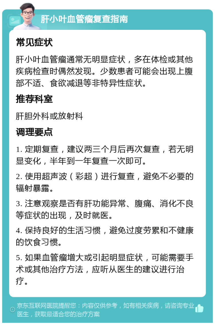 肝小叶血管瘤复查指南 常见症状 肝小叶血管瘤通常无明显症状，多在体检或其他疾病检查时偶然发现。少数患者可能会出现上腹部不适、食欲减退等非特异性症状。 推荐科室 肝胆外科或放射科 调理要点 1. 定期复查，建议两三个月后再次复查，若无明显变化，半年到一年复查一次即可。 2. 使用超声波（彩超）进行复查，避免不必要的辐射暴露。 3. 注意观察是否有肝功能异常、腹痛、消化不良等症状的出现，及时就医。 4. 保持良好的生活习惯，避免过度劳累和不健康的饮食习惯。 5. 如果血管瘤增大或引起明显症状，可能需要手术或其他治疗方法，应听从医生的建议进行治疗。