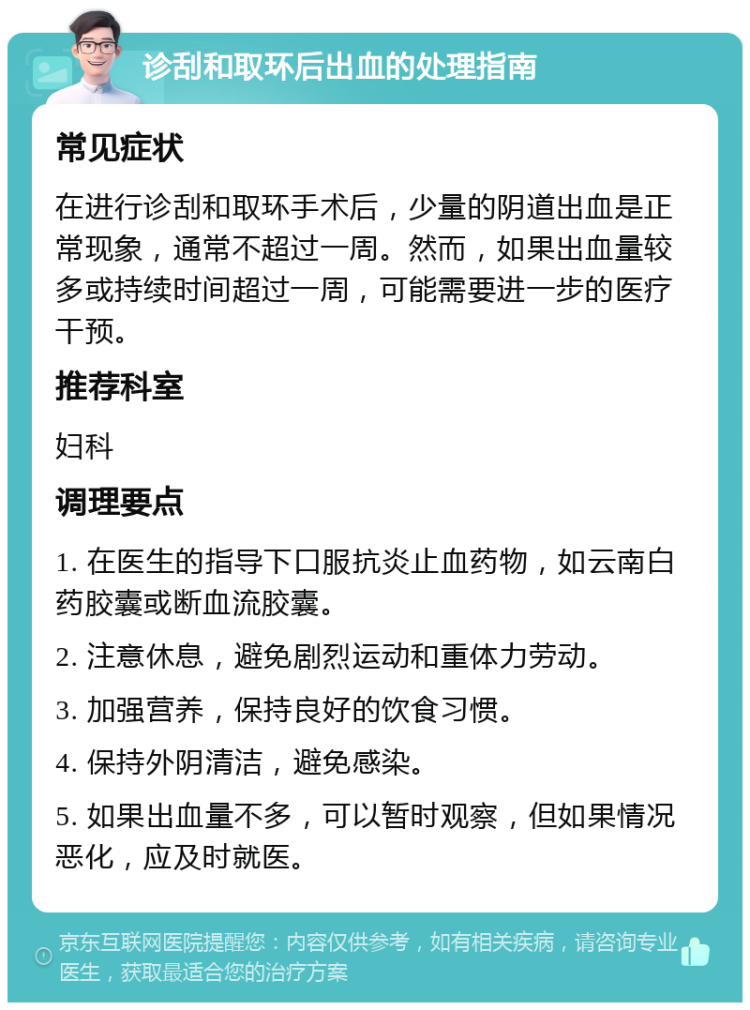 诊刮和取环后出血的处理指南 常见症状 在进行诊刮和取环手术后，少量的阴道出血是正常现象，通常不超过一周。然而，如果出血量较多或持续时间超过一周，可能需要进一步的医疗干预。 推荐科室 妇科 调理要点 1. 在医生的指导下口服抗炎止血药物，如云南白药胶囊或断血流胶囊。 2. 注意休息，避免剧烈运动和重体力劳动。 3. 加强营养，保持良好的饮食习惯。 4. 保持外阴清洁，避免感染。 5. 如果出血量不多，可以暂时观察，但如果情况恶化，应及时就医。