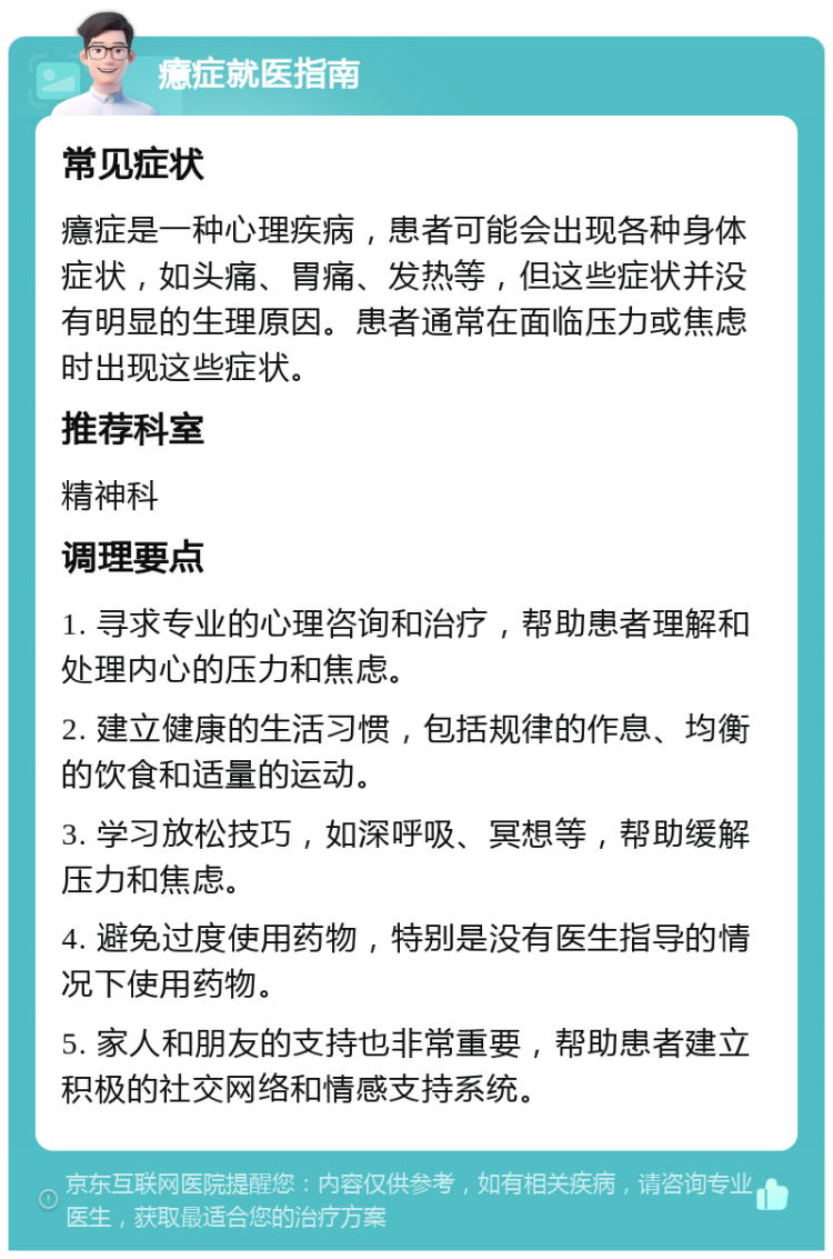 癔症就医指南 常见症状 癔症是一种心理疾病，患者可能会出现各种身体症状，如头痛、胃痛、发热等，但这些症状并没有明显的生理原因。患者通常在面临压力或焦虑时出现这些症状。 推荐科室 精神科 调理要点 1. 寻求专业的心理咨询和治疗，帮助患者理解和处理内心的压力和焦虑。 2. 建立健康的生活习惯，包括规律的作息、均衡的饮食和适量的运动。 3. 学习放松技巧，如深呼吸、冥想等，帮助缓解压力和焦虑。 4. 避免过度使用药物，特别是没有医生指导的情况下使用药物。 5. 家人和朋友的支持也非常重要，帮助患者建立积极的社交网络和情感支持系统。