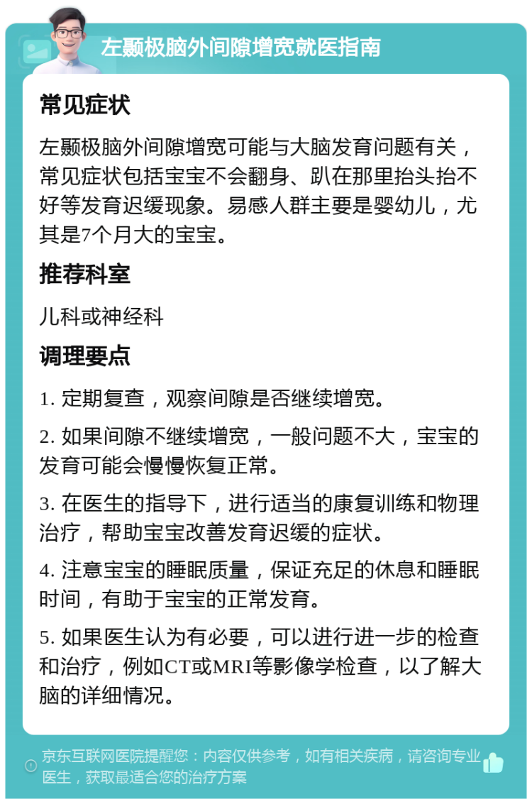 左颞极脑外间隙增宽就医指南 常见症状 左颞极脑外间隙增宽可能与大脑发育问题有关，常见症状包括宝宝不会翻身、趴在那里抬头抬不好等发育迟缓现象。易感人群主要是婴幼儿，尤其是7个月大的宝宝。 推荐科室 儿科或神经科 调理要点 1. 定期复查，观察间隙是否继续增宽。 2. 如果间隙不继续增宽，一般问题不大，宝宝的发育可能会慢慢恢复正常。 3. 在医生的指导下，进行适当的康复训练和物理治疗，帮助宝宝改善发育迟缓的症状。 4. 注意宝宝的睡眠质量，保证充足的休息和睡眠时间，有助于宝宝的正常发育。 5. 如果医生认为有必要，可以进行进一步的检查和治疗，例如CT或MRI等影像学检查，以了解大脑的详细情况。