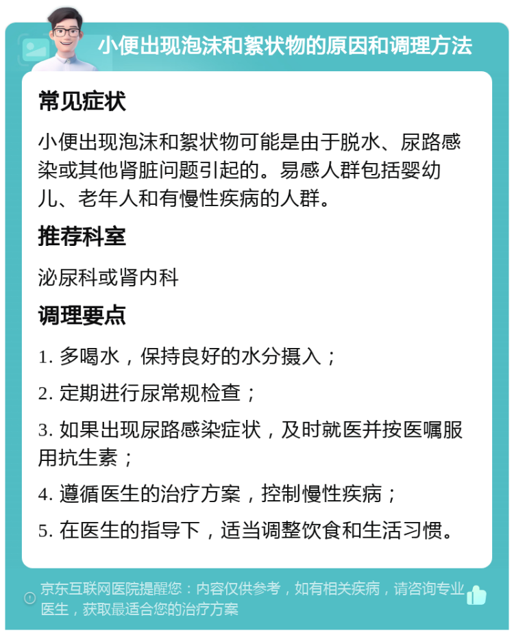 小便出现泡沫和絮状物的原因和调理方法 常见症状 小便出现泡沫和絮状物可能是由于脱水、尿路感染或其他肾脏问题引起的。易感人群包括婴幼儿、老年人和有慢性疾病的人群。 推荐科室 泌尿科或肾内科 调理要点 1. 多喝水，保持良好的水分摄入； 2. 定期进行尿常规检查； 3. 如果出现尿路感染症状，及时就医并按医嘱服用抗生素； 4. 遵循医生的治疗方案，控制慢性疾病； 5. 在医生的指导下，适当调整饮食和生活习惯。